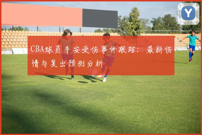 CBA球员李安受伤事件跟踪：最新伤情与复出预测分析