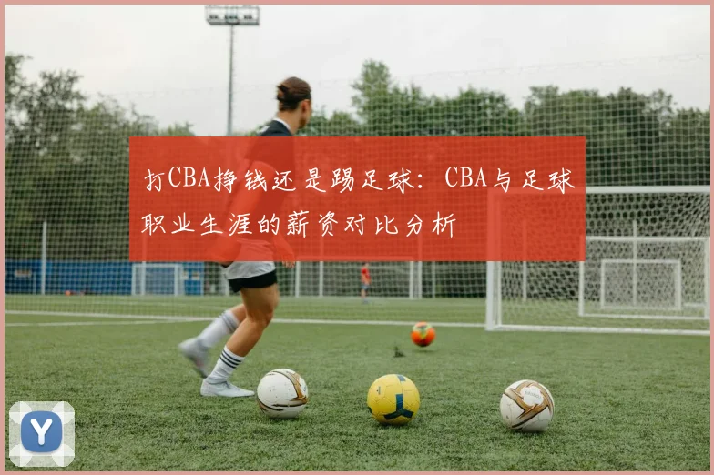 打CBA挣钱还是踢足球：CBA与足球职业生涯的薪资对比分析