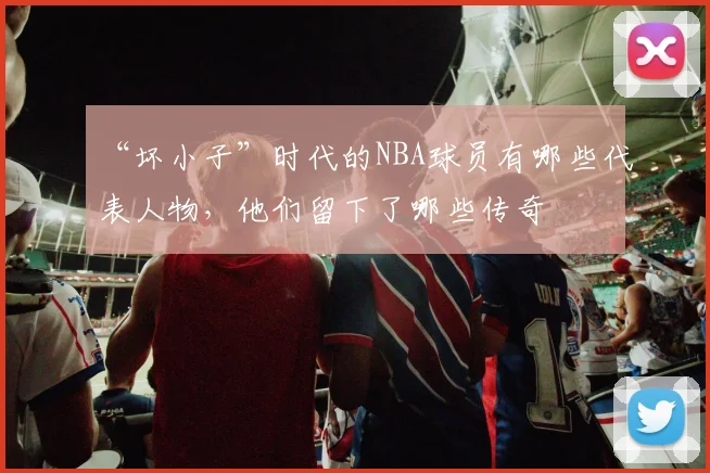 “坏小子”时代的NBA球员有哪些代表人物，他们留下了哪些传奇