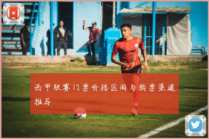 西甲联赛门票价格区间与购票渠道推荐