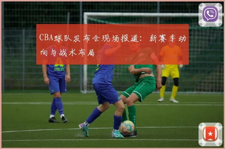 CBA球队发布会现场报道：新赛季动向与战术布局