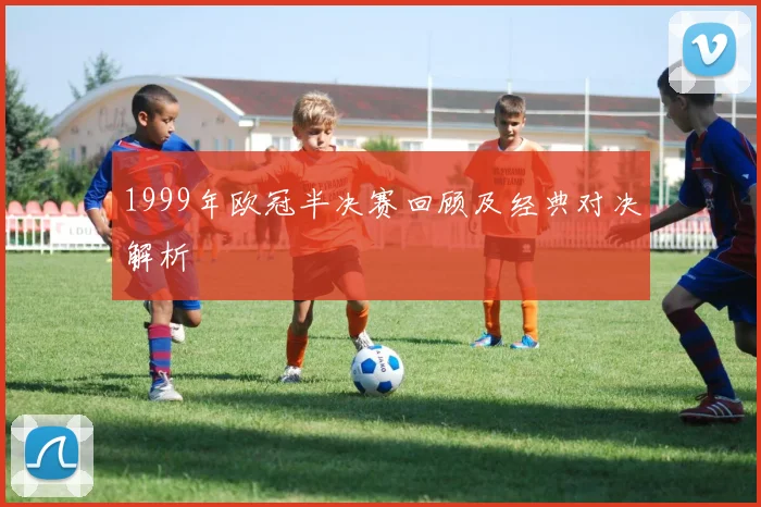 1999年欧冠半决赛回顾及经典对决解析
